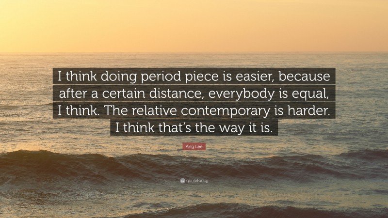 Ang Lee Quote: “I think doing period piece is easier, because after a certain distance, everybody is equal, I think. The relative contemporary is harder. I think that’s the way it is.”