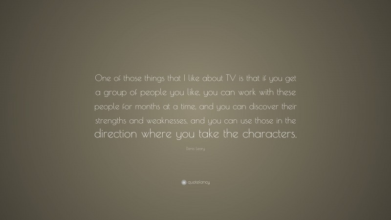 Denis Leary Quote: “One of those things that I like about TV is that if you get a group of people you like, you can work with these people for months at a time, and you can discover their strengths and weaknesses, and you can use those in the direction where you take the characters.”