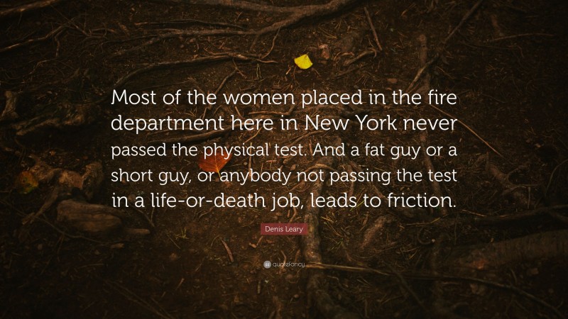 Denis Leary Quote: “Most of the women placed in the fire department here in New York never passed the physical test. And a fat guy or a short guy, or anybody not passing the test in a life-or-death job, leads to friction.”