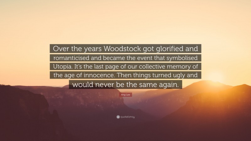 Ang Lee Quote: “Over the years Woodstock got glorified and romanticised and became the event that symbolised Utopia. It’s the last page of our collective memory of the age of innocence. Then things turned ugly and would never be the same again.”