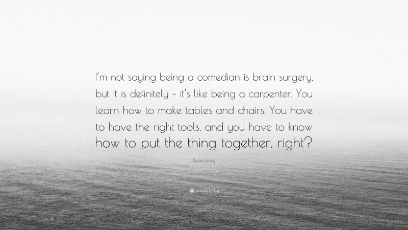 Denis Leary Quote: “I’m not saying being a comedian is brain surgery, but it is definitely – it’s like being a carpenter. You learn how to make tables and chairs. You have to have the right tools, and you have to know how to put the thing together, right?”