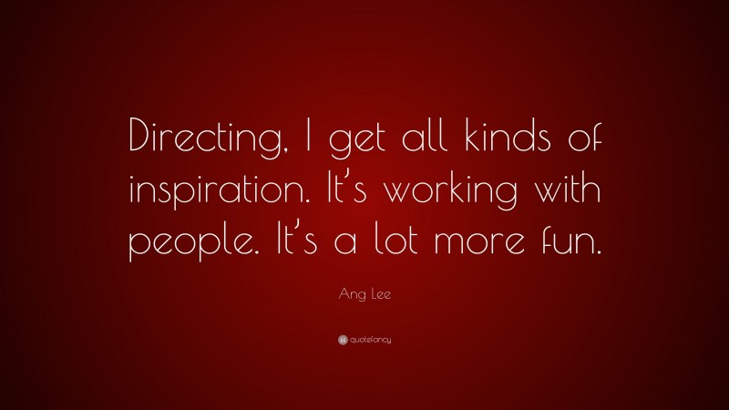 Ang Lee Quote: “Directing, I get all kinds of inspiration. It’s working with people. It’s a lot more fun.”