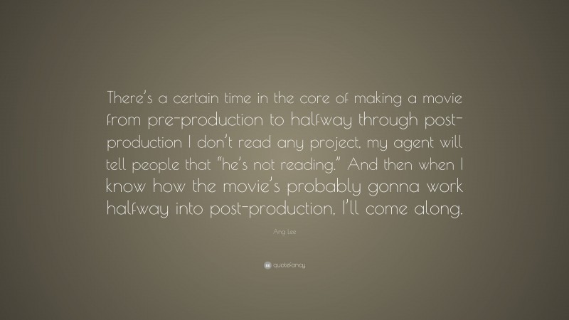 Ang Lee Quote: “There’s a certain time in the core of making a movie from pre-production to halfway through post-production I don’t read any project, my agent will tell people that “he’s not reading.” And then when I know how the movie’s probably gonna work halfway into post-production, I’ll come along.”