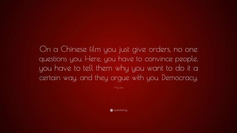 Ang Lee Quote: “On a Chinese film you just give orders, no one questions you. Here, you have to convince people, you have to tell them why you want to do it a certain way, and they argue with you. Democracy.”