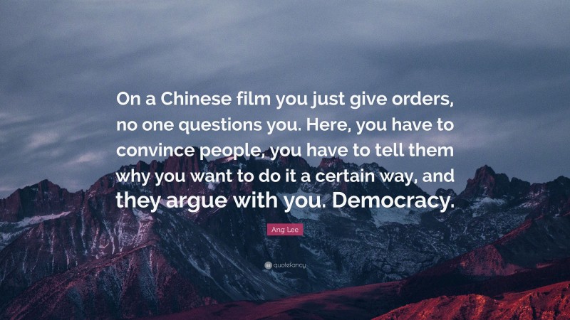 Ang Lee Quote: “On a Chinese film you just give orders, no one questions you. Here, you have to convince people, you have to tell them why you want to do it a certain way, and they argue with you. Democracy.”