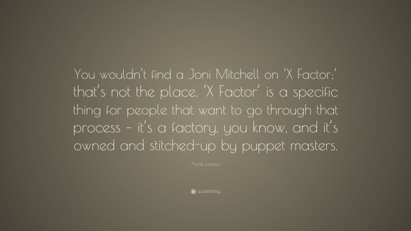 Annie Lennox Quote: “You wouldn’t find a Joni Mitchell on ‘X Factor;’ that’s not the place. ‘X Factor’ is a specific thing for people that want to go through that process – it’s a factory, you know, and it’s owned and stitched-up by puppet masters.”