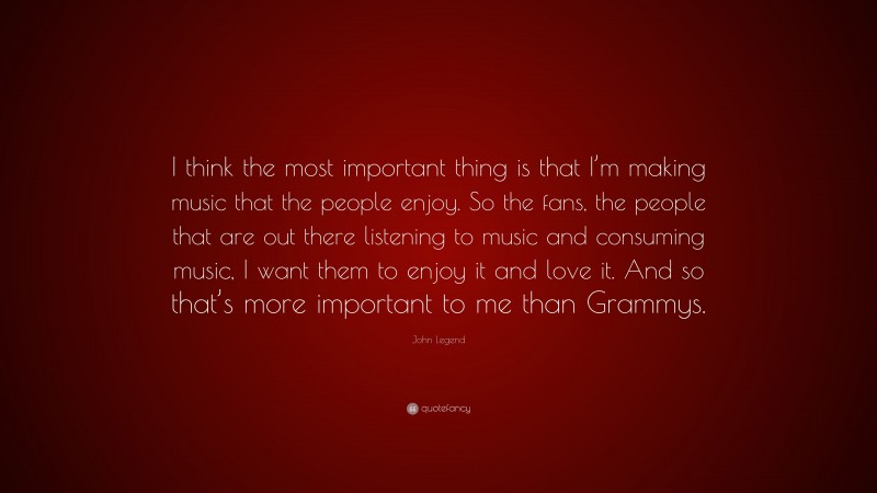 John Legend Quote: “I think the most important thing is that I’m making music that the people enjoy. So the fans, the people that are out there listening to music and consuming music, I want them to enjoy it and love it. And so that’s more important to me than Grammys.”