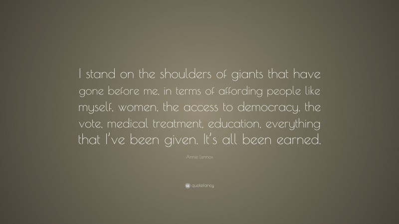 Annie Lennox Quote: “I stand on the shoulders of giants that have gone before me, in terms of affording people like myself, women, the access to democracy, the vote, medical treatment, education, everything that I’ve been given. It’s all been earned.”
