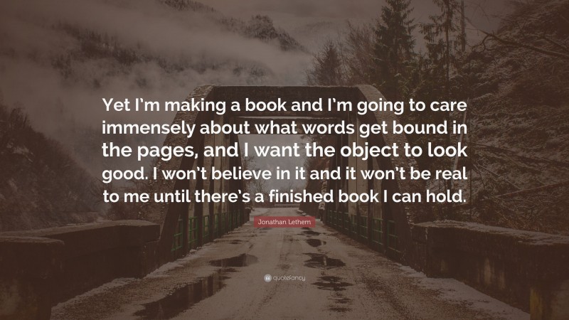 Jonathan Lethem Quote: “Yet I’m making a book and I’m going to care immensely about what words get bound in the pages, and I want the object to look good. I won’t believe in it and it won’t be real to me until there’s a finished book I can hold.”