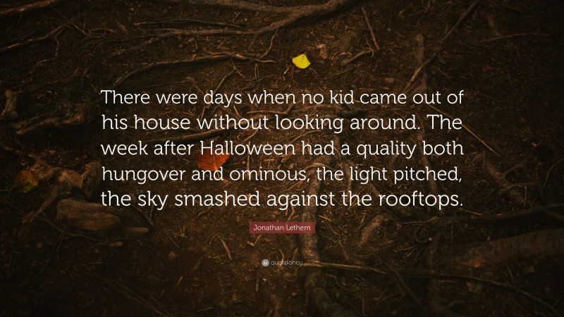 Jonathan Lethem Quote: “There were days when no kid came out of his house without looking around. The week after Halloween had a quality both hungover and ominous, the light pitched, the sky smashed against the rooftops.”