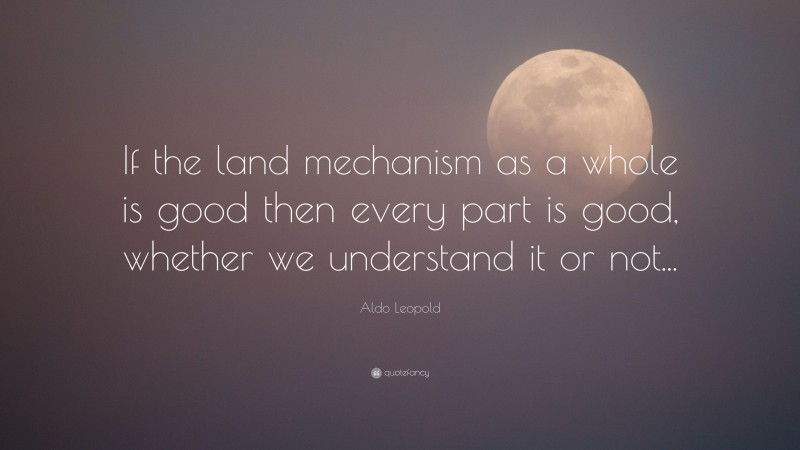 Aldo Leopold Quote: “If the land mechanism as a whole is good then every part is good, whether we understand it or not...”