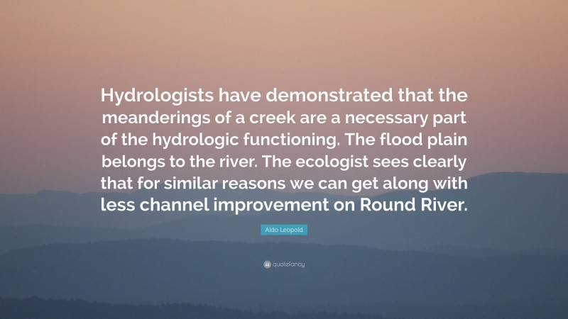 Aldo Leopold Quote: “Hydrologists have demonstrated that the meanderings of a creek are a necessary part of the hydrologic functioning. The flood plain belongs to the river. The ecologist sees clearly that for similar reasons we can get along with less channel improvement on Round River.”