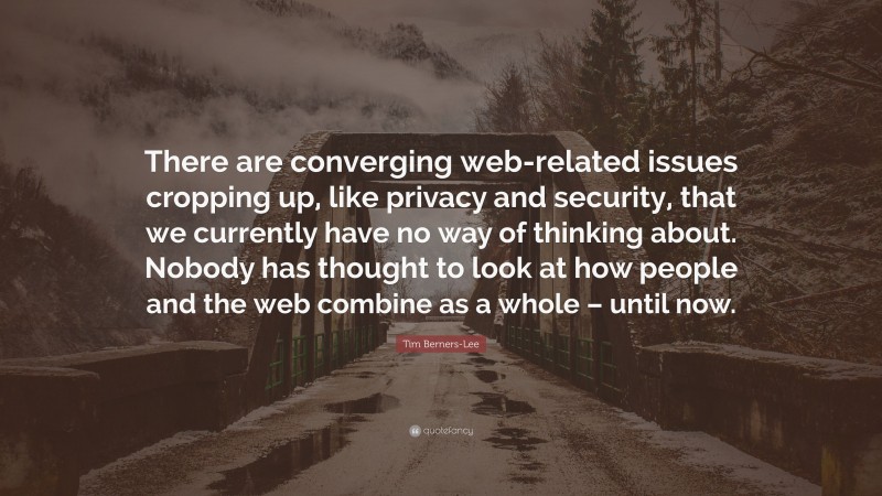 Tim Berners-Lee Quote: “There are converging web-related issues cropping up, like privacy and security, that we currently have no way of thinking about. Nobody has thought to look at how people and the web combine as a whole – until now.”