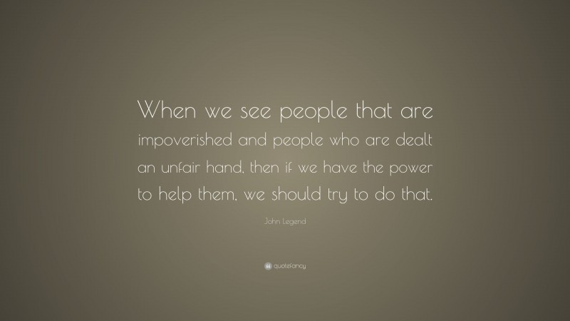 John Legend Quote: “When we see people that are impoverished and people who are dealt an unfair hand, then if we have the power to help them, we should try to do that.”