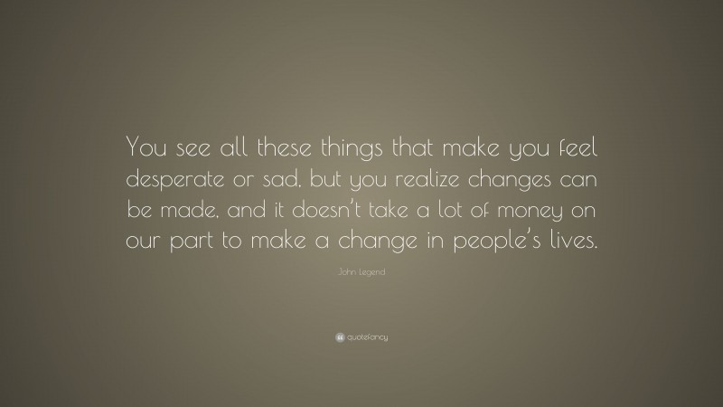 John Legend Quote: “You see all these things that make you feel desperate or sad, but you realize changes can be made, and it doesn’t take a lot of money on our part to make a change in people’s lives.”