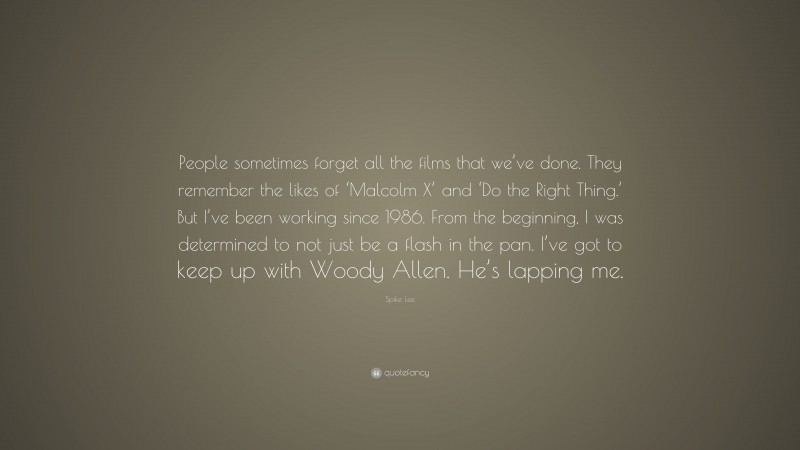 Spike Lee Quote: “People sometimes forget all the films that we’ve done. They remember the likes of ‘Malcolm X’ and ‘Do the Right Thing.’ But I’ve been working since 1986. From the beginning, I was determined to not just be a flash in the pan. I’ve got to keep up with Woody Allen. He’s lapping me.”