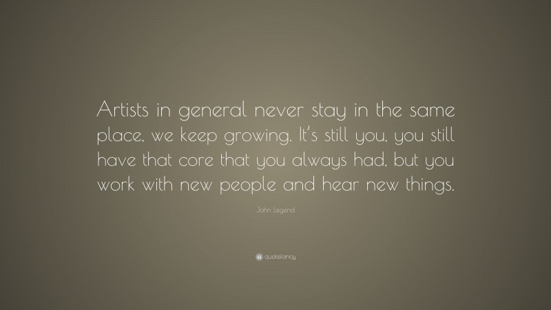 John Legend Quote: “Artists in general never stay in the same place, we keep growing. It’s still you, you still have that core that you always had, but you work with new people and hear new things.”