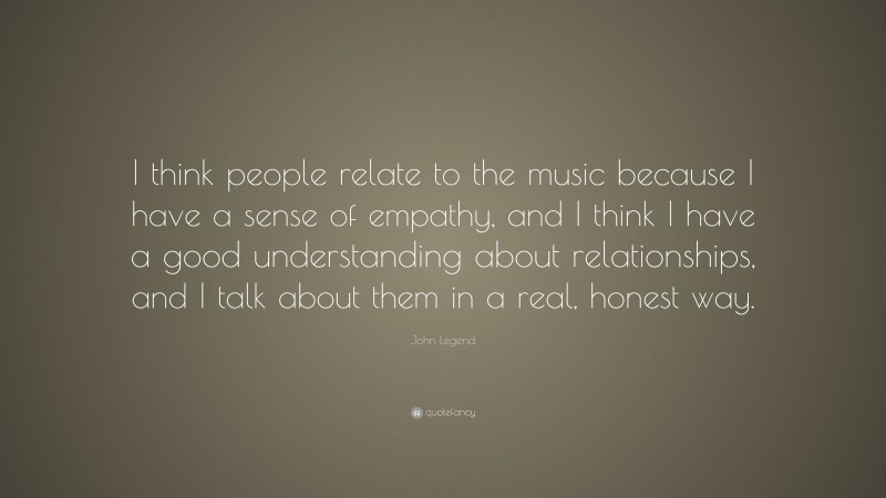 John Legend Quote: “I think people relate to the music because I have a sense of empathy, and I think I have a good understanding about relationships, and I talk about them in a real, honest way.”
