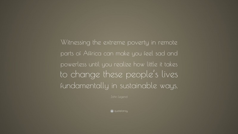John Legend Quote: “Witnessing the extreme poverty in remote parts of Affrica can make you feel sad and powerless until you realize how little it takes to change these people’s lives fundamentally in sustainable ways.”
