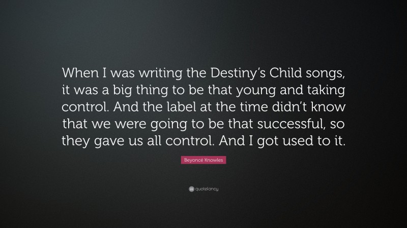 Beyoncé Knowles Quote: “When I was writing the Destiny’s Child songs, it was a big thing to be that young and taking control. And the label at the time didn’t know that we were going to be that successful, so they gave us all control. And I got used to it.”