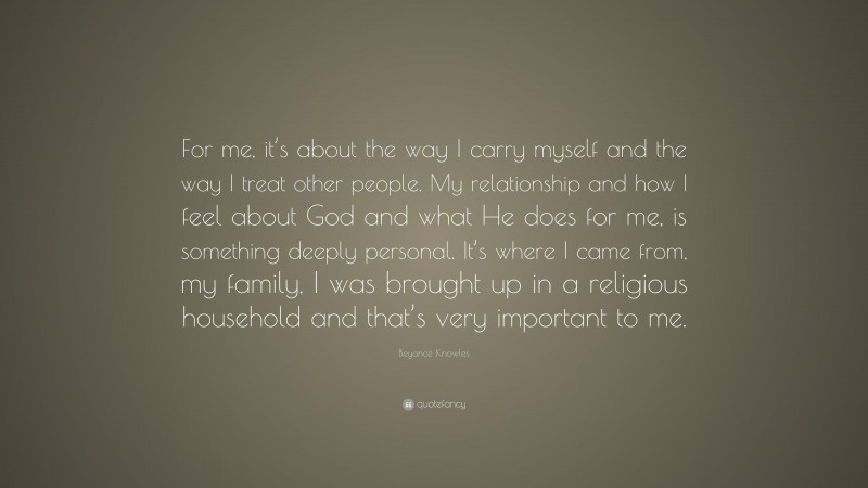 Beyoncé Knowles Quote: “For me, it’s about the way I carry myself and the way I treat other people. My relationship and how I feel about God and what He does for me, is something deeply personal. It’s where I came from, my family, I was brought up in a religious household and that’s very important to me.”