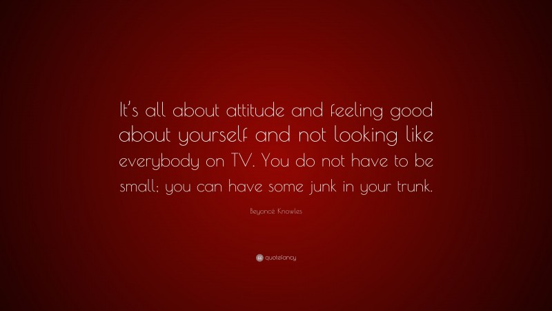 Beyoncé Knowles Quote: “It’s all about attitude and feeling good about yourself and not looking like everybody on TV. You do not have to be small; you can have some junk in your trunk.”