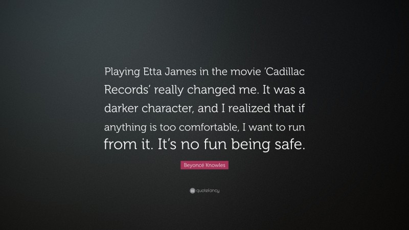 Beyoncé Knowles Quote: “Playing Etta James in the movie ‘Cadillac Records’ really changed me. It was a darker character, and I realized that if anything is too comfortable, I want to run from it. It’s no fun being safe.”