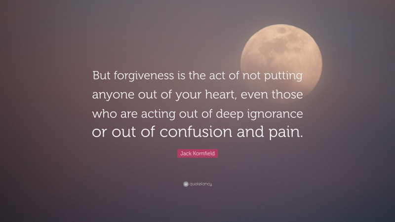 Jack Kornfield Quote: “But forgiveness is the act of not putting anyone out of your heart, even those who are acting out of deep ignorance or out of confusion and pain.”