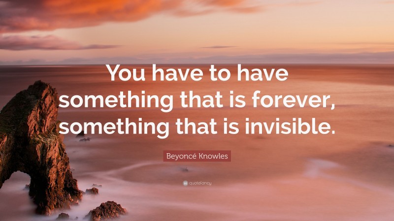Beyoncé Knowles Quote: “You have to have something that is forever, something that is invisible.”