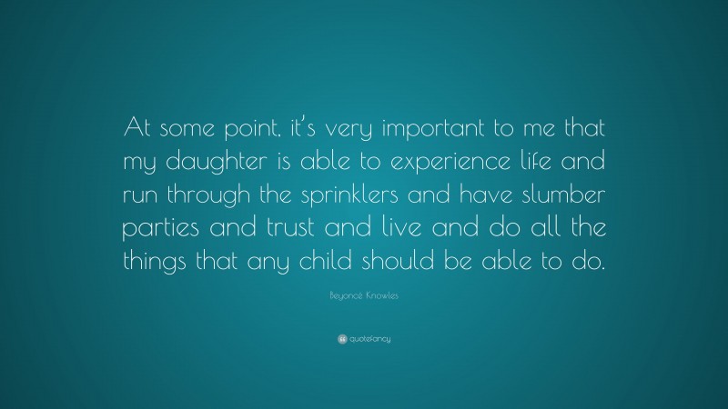 Beyoncé Knowles Quote: “At some point, it’s very important to me that my daughter is able to experience life and run through the sprinklers and have slumber parties and trust and live and do all the things that any child should be able to do.”