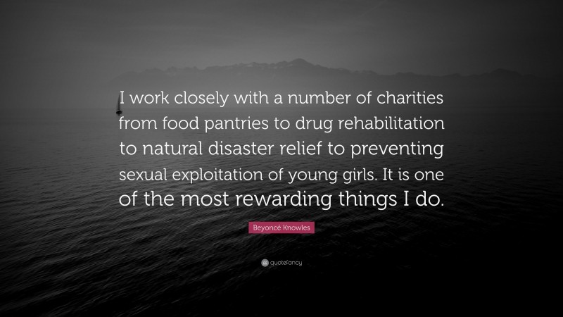 Beyoncé Knowles Quote: “I work closely with a number of charities from food pantries to drug rehabilitation to natural disaster relief to preventing sexual exploitation of young girls. It is one of the most rewarding things I do.”