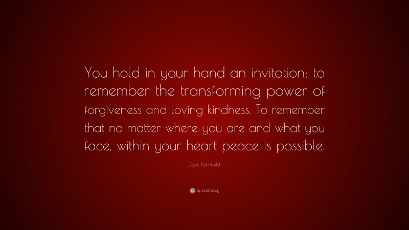 Jack Kornfield Quote: “You hold in your hand an invitation: to remember the transforming power of forgiveness and loving kindness. To remember that no matter where you are and what you face, within your heart peace is possible.”