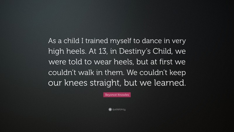 Beyoncé Knowles Quote: “As a child I trained myself to dance in very high heels. At 13, in Destiny’s Child, we were told to wear heels, but at first we couldn’t walk in them. We couldn’t keep our knees straight, but we learned.”
