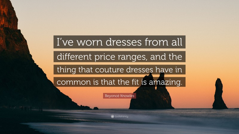 Beyoncé Knowles Quote: “I’ve worn dresses from all different price ranges, and the thing that couture dresses have in common is that the fit is amazing.”