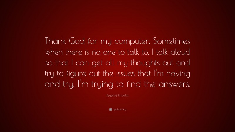 Beyoncé Knowles Quote: “Thank God for my computer. Sometimes when there is no one to talk to, I talk aloud so that I can get all my thoughts out and try to figure out the issues that I’m having and try, I’m trying to find the answers.”