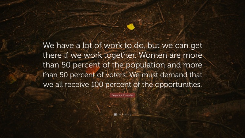 Beyoncé Knowles Quote: “We have a lot of work to do, but we can get there if we work together. Women are more than 50 percent of the population and more than 50 percent of voters. We must demand that we all receive 100 percent of the opportunities.”