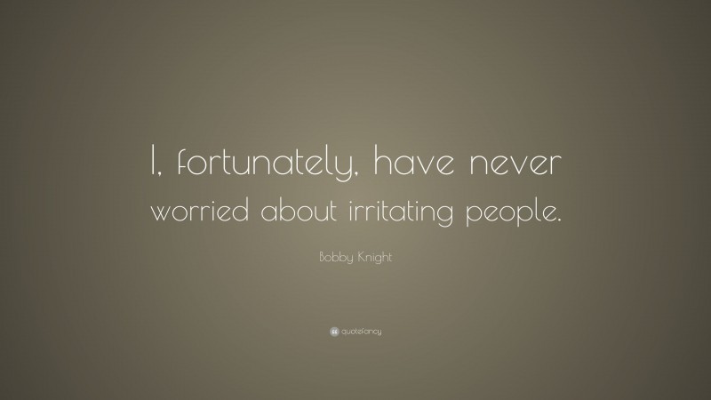 Bobby Knight Quote: “I, fortunately, have never worried about irritating people.”