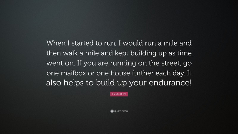Heidi Klum Quote: “When I started to run, I would run a mile and then walk a mile and kept building up as time went on. If you are running on the street, go one mailbox or one house further each day. It also helps to build up your endurance!”