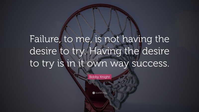 Bobby Knight Quote: “Failure, to me, is not having the desire to try. Having the desire to try is in it own way success.”