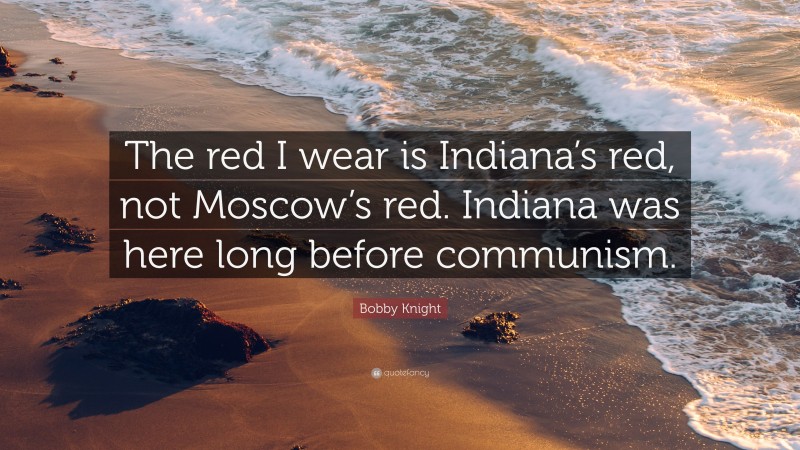Bobby Knight Quote: “The red I wear is Indiana’s red, not Moscow’s red. Indiana was here long before communism.”