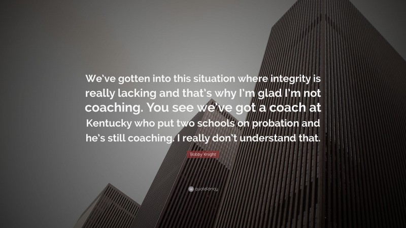 Bobby Knight Quote: “We’ve gotten into this situation where integrity is really lacking and that’s why I’m glad I’m not coaching. You see we’ve got a coach at Kentucky who put two schools on probation and he’s still coaching. I really don’t understand that.”