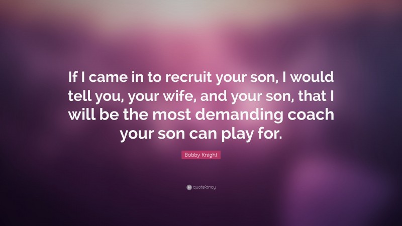 Bobby Knight Quote: “If I came in to recruit your son, I would tell you, your wife, and your son, that I will be the most demanding coach your son can play for.”