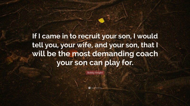 Bobby Knight Quote: “If I came in to recruit your son, I would tell you, your wife, and your son, that I will be the most demanding coach your son can play for.”