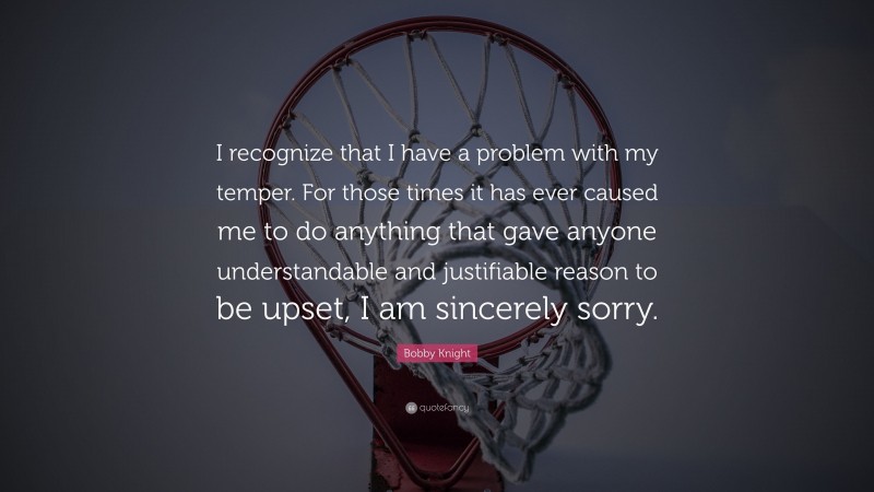 Bobby Knight Quote: “I recognize that I have a problem with my temper. For those times it has ever caused me to do anything that gave anyone understandable and justifiable reason to be upset, I am sincerely sorry.”