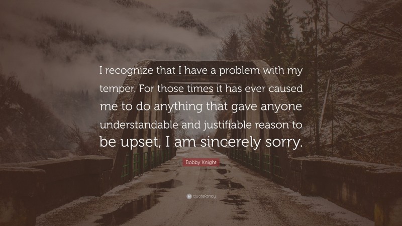 Bobby Knight Quote: “I recognize that I have a problem with my temper. For those times it has ever caused me to do anything that gave anyone understandable and justifiable reason to be upset, I am sincerely sorry.”