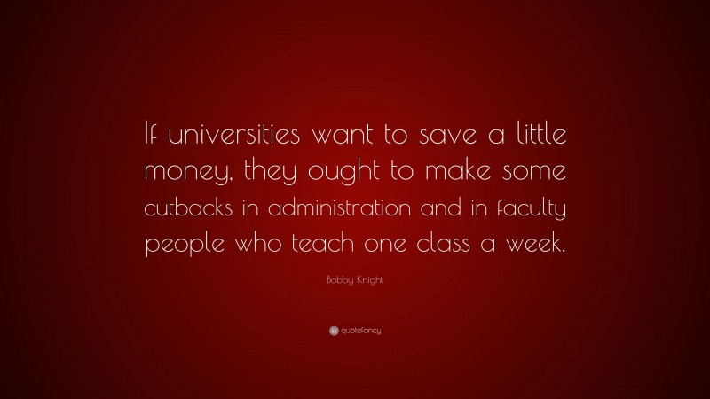 Bobby Knight Quote: “If universities want to save a little money, they ought to make some cutbacks in administration and in faculty people who teach one class a week.”