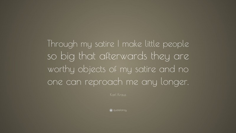 Karl Kraus Quote: “Through my satire I make little people so big that afterwards they are worthy objects of my satire and no one can reproach me any longer.”