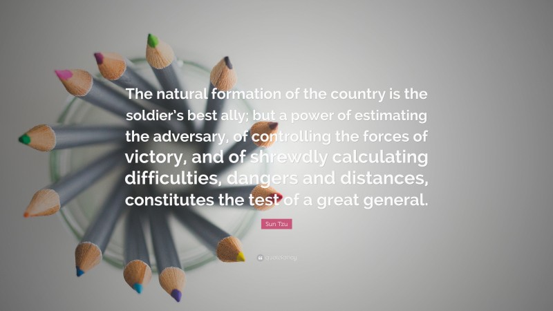 Sun Tzu Quote: “The natural formation of the country is the soldier’s best ally; but a power of estimating the adversary, of controlling the forces of victory, and of shrewdly calculating difficulties, dangers and distances, constitutes the test of a great general.”