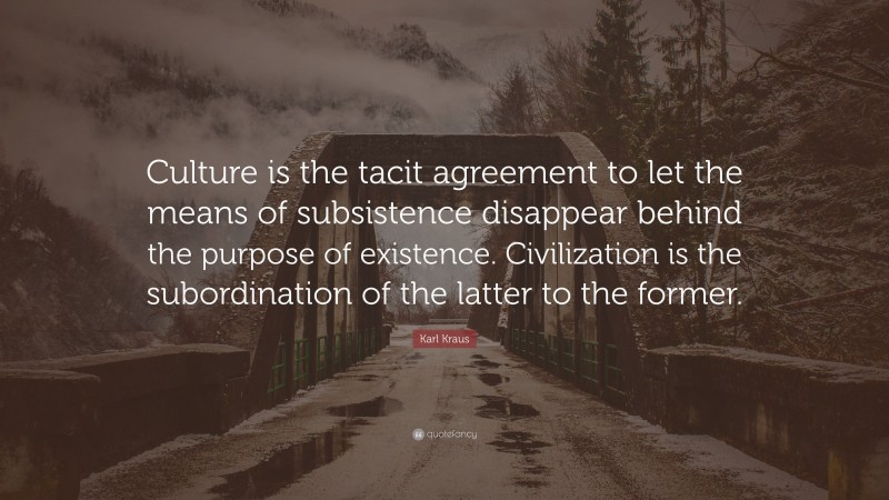 Karl Kraus Quote: “Culture is the tacit agreement to let the means of subsistence disappear behind the purpose of existence. Civilization is the subordination of the latter to the former.”