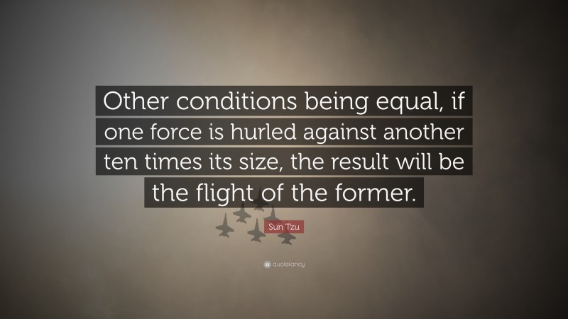 Sun Tzu Quote: “Other conditions being equal, if one force is hurled against another ten times its size, the result will be the flight of the former.”